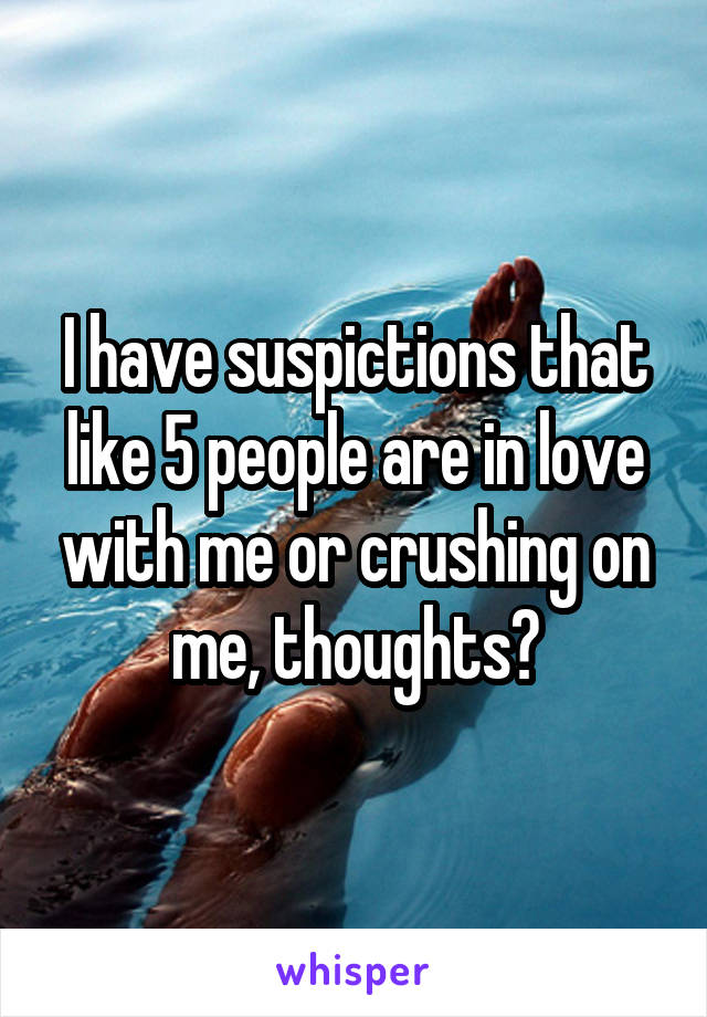 I have suspictions that like 5 people are in love with me or crushing on me, thoughts?