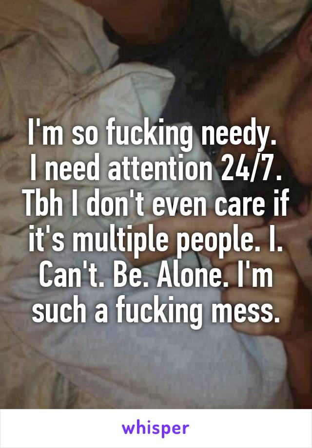 I'm so fucking needy. 
I need attention 24/7. Tbh I don't even care if it's multiple people. I. Can't. Be. Alone. I'm such a fucking mess.