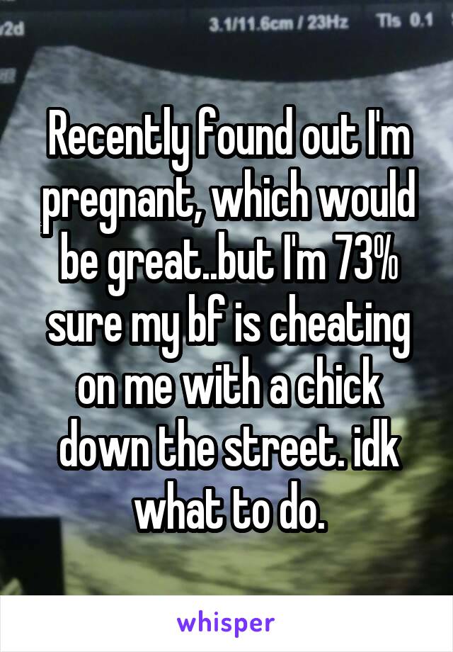 Recently found out I'm pregnant, which would be great..but I'm 73% sure my bf is cheating on me with a chick down the street. idk what to do.