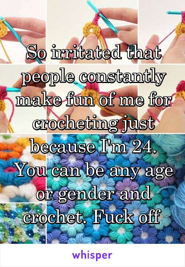 So irritated that people constantly make fun of me for crocheting just because I'm 24. You can be any age or gender and crochet. Fuck off 
