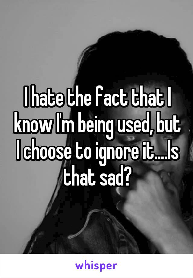 I hate the fact that I know I'm being used, but I choose to ignore it....Is that sad?