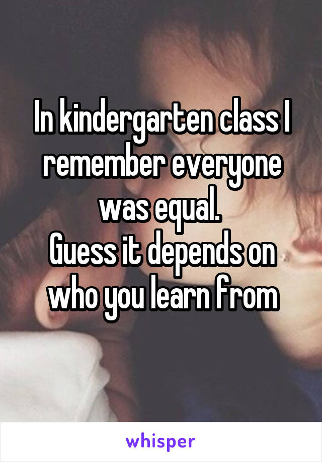 In kindergarten class I remember everyone was equal. 
Guess it depends on who you learn from
