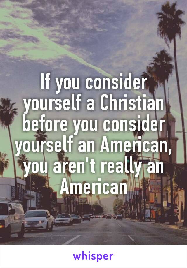 If you consider yourself a Christian before you consider yourself​ an American, you aren't really an American