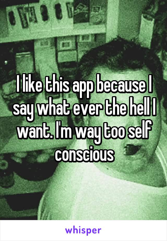 I like this app because I say what ever the hell I want. I'm way too self conscious