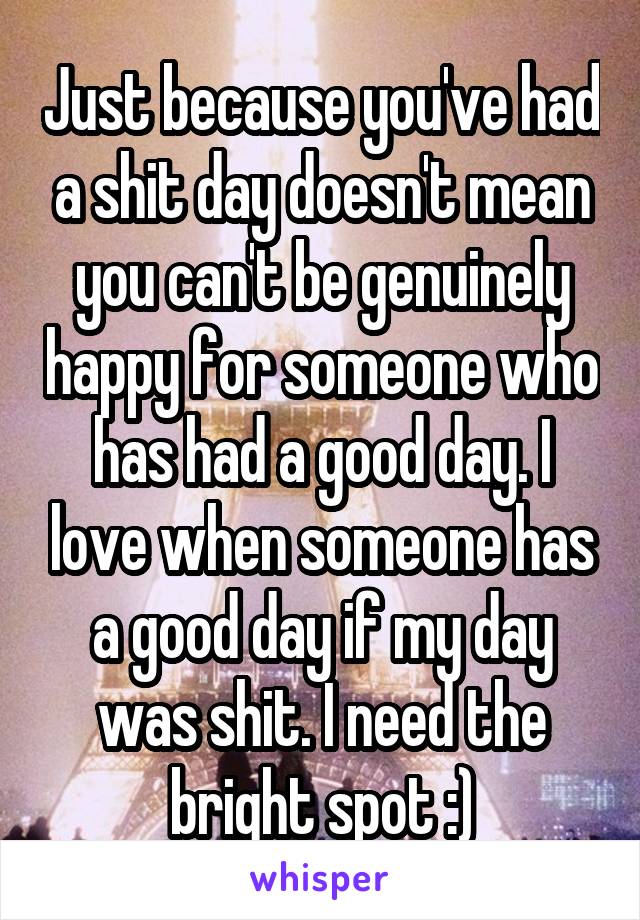 Just because you've had a shit day doesn't mean you can't be genuinely happy for someone who has had a good day. I love when someone has a good day if my day was shit. I need the bright spot :)