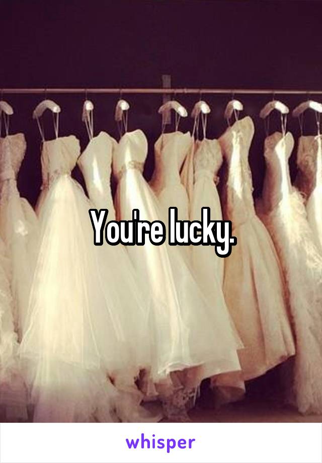 You're lucky.
