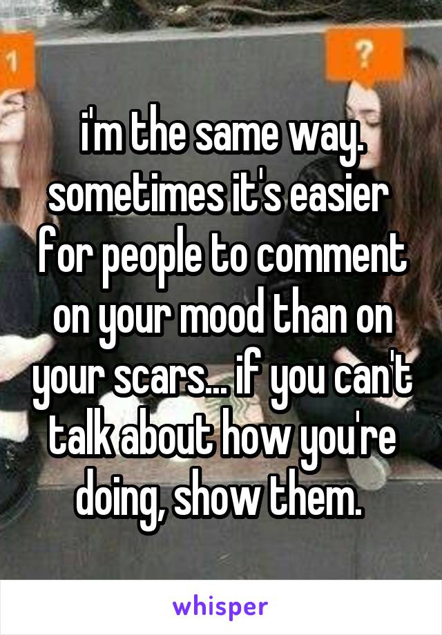 i'm the same way. sometimes it's easier  for people to comment on your mood than on your scars... if you can't talk about how you're doing, show them. 