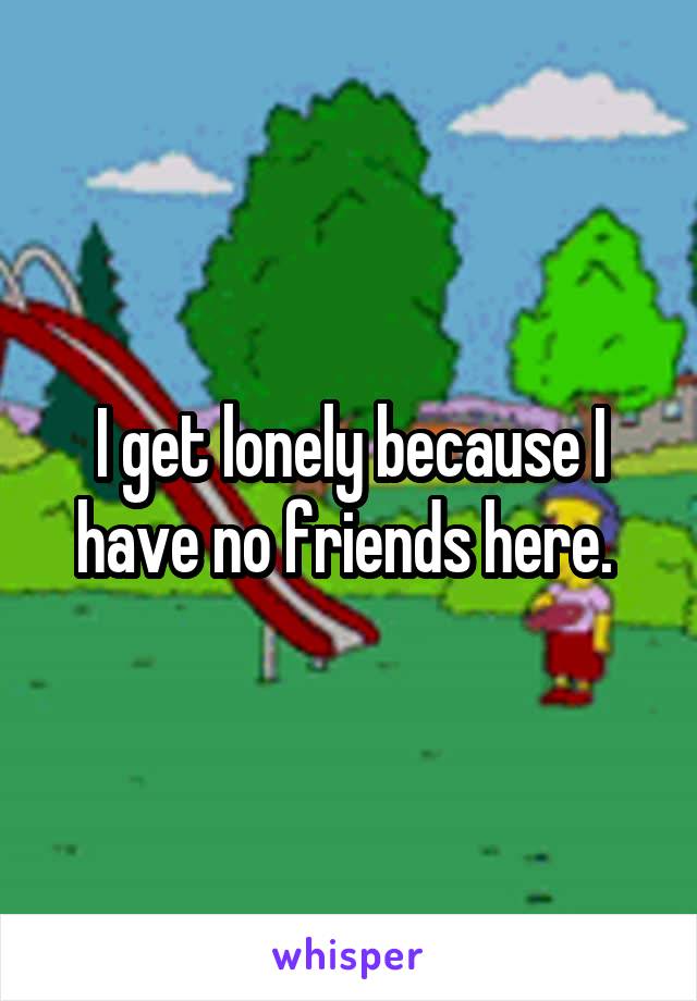 I get lonely because I have no friends here. 