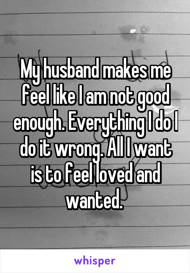 My husband makes me feel like I am not good enough. Everything I do I do it wrong. All I want is to feel loved and wanted. 