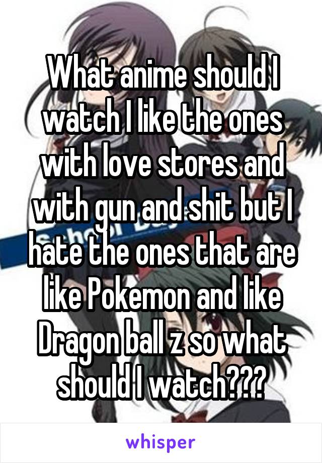 What anime should I watch I like the ones with love stores and with gun and shit but I hate the ones that are like Pokemon and like Dragon ball z so what should I watch???