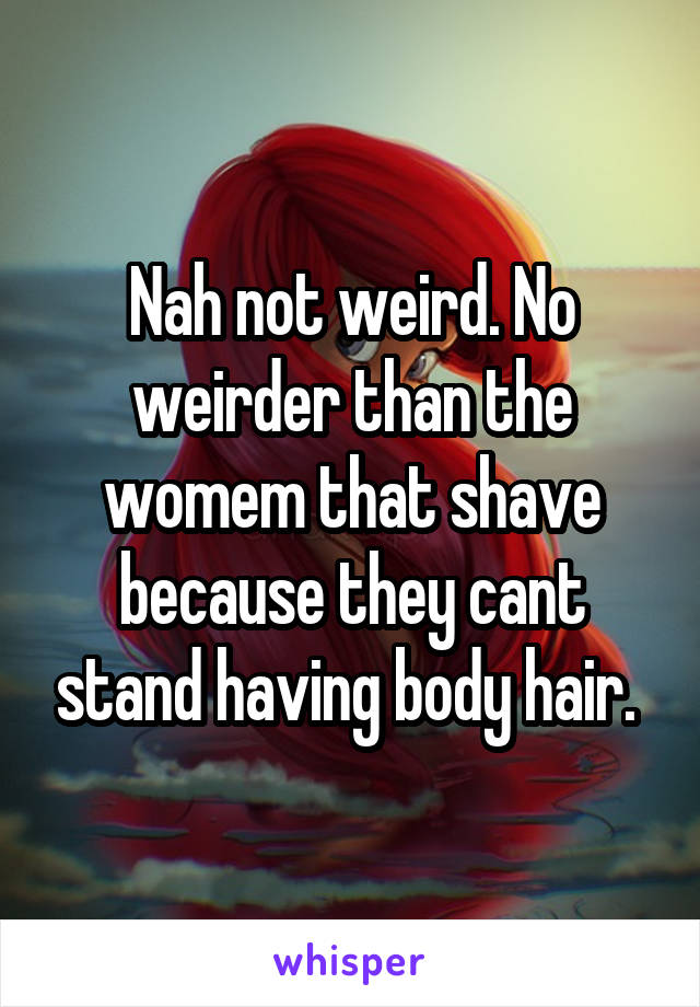 Nah not weird. No weirder than the womem that shave because they cant stand having body hair. 