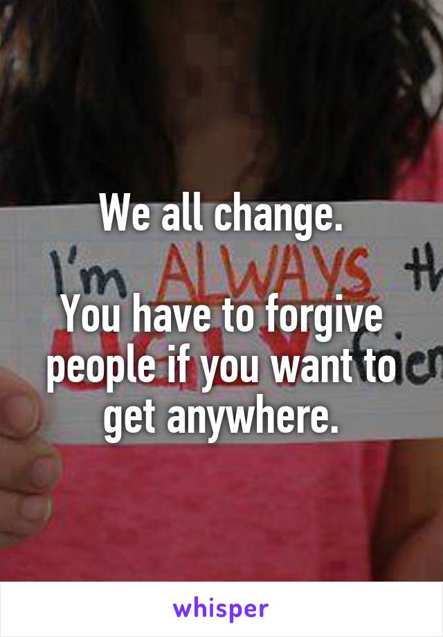 We all change.

You have to forgive people if you want to get anywhere.