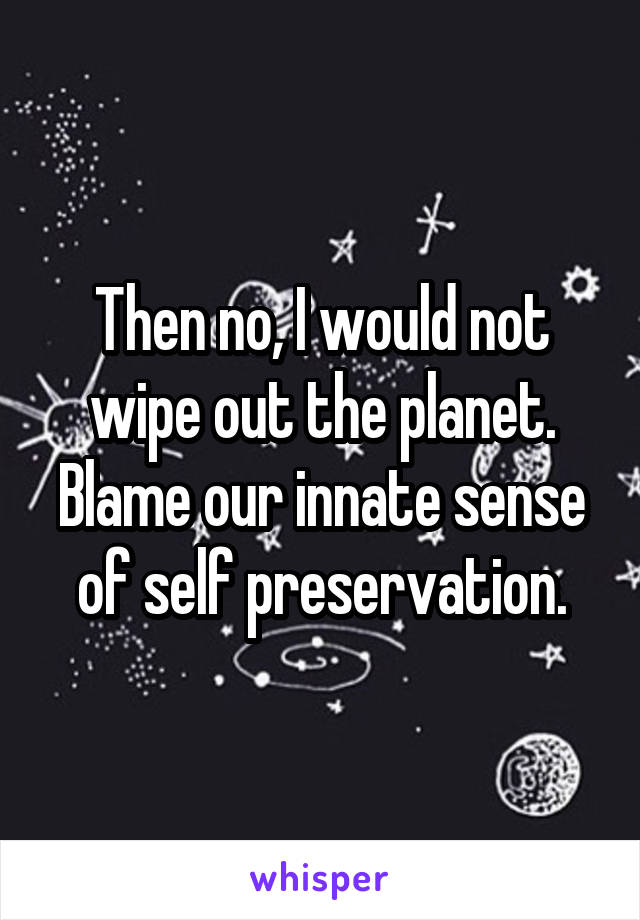 Then no, I would not wipe out the planet. Blame our innate sense of self preservation.