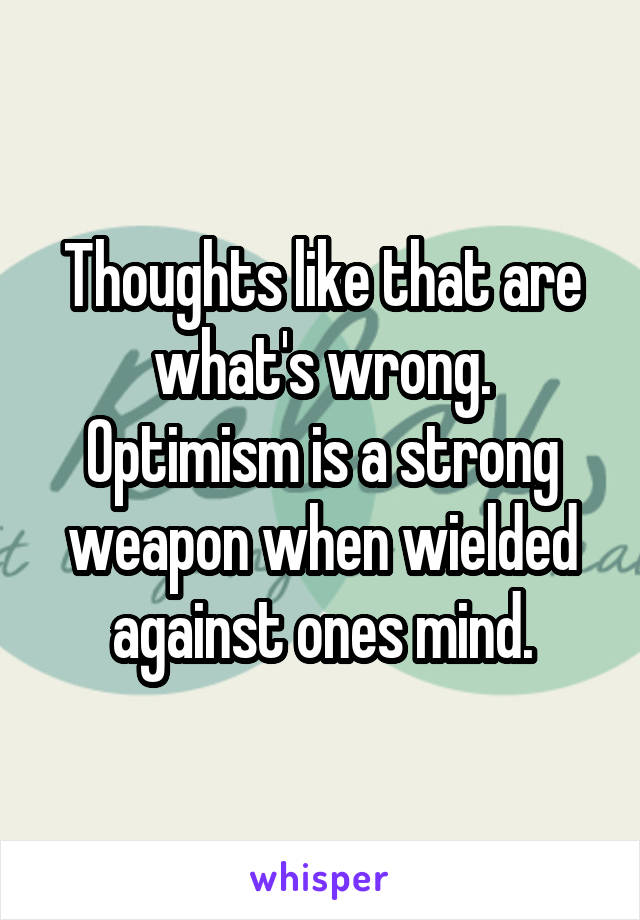 Thoughts like that are what's wrong. Optimism is a strong weapon when wielded against ones mind.