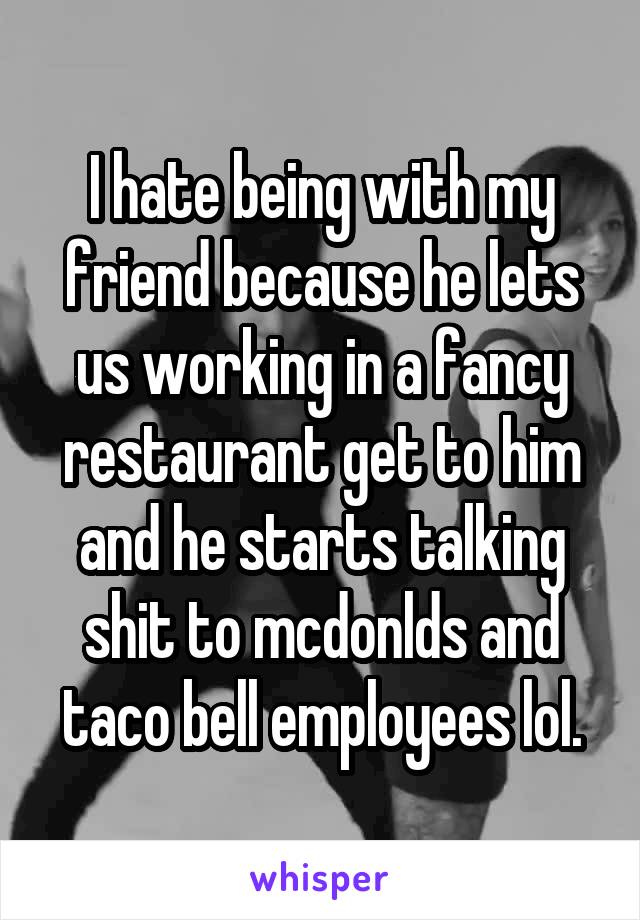 I hate being with my friend because he lets us working in a fancy restaurant get to him and he starts talking shit to mcdonlds and taco bell employees lol.