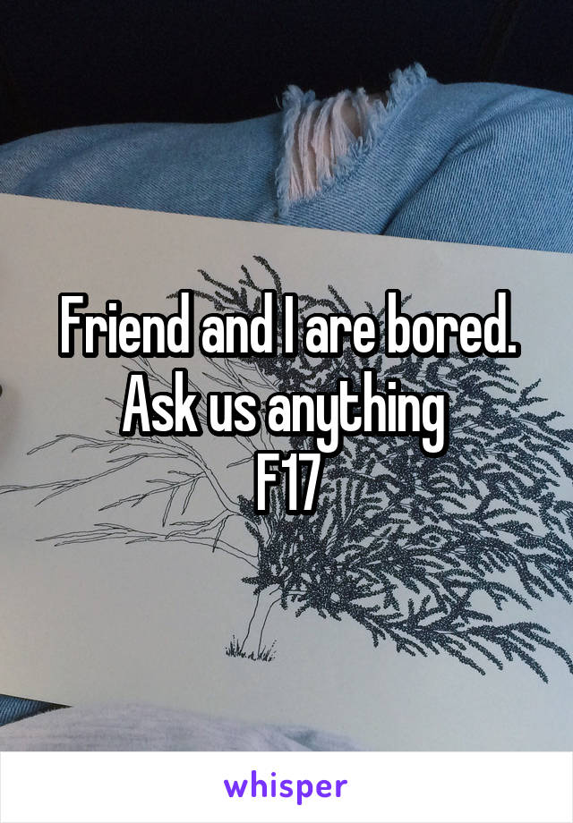 Friend and I are bored. Ask us anything 
F17