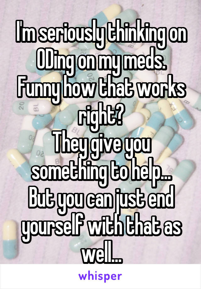 I'm seriously thinking on ODing on my meds.
Funny how that works right?
They give you something to help...
But you can just end yourself with that as well...