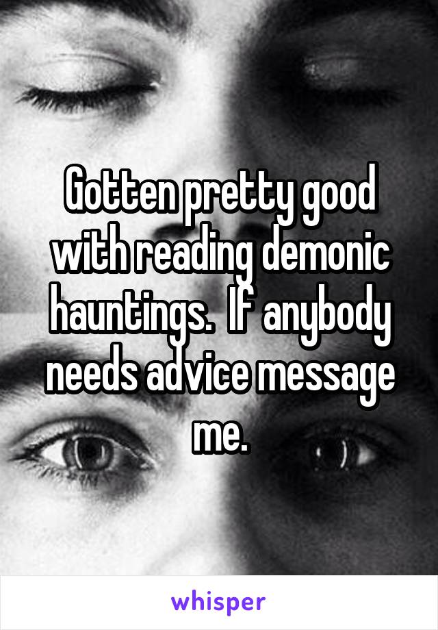 Gotten pretty good with reading demonic hauntings.  If anybody needs advice message me.