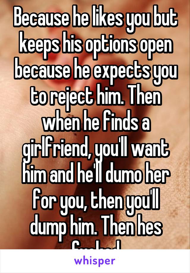 Because he likes you but keeps his options open because he expects you to reject him. Then when he finds a girlfriend, you'll want him and he'll dumo her for you, then you'll dump him. Then hes fucked