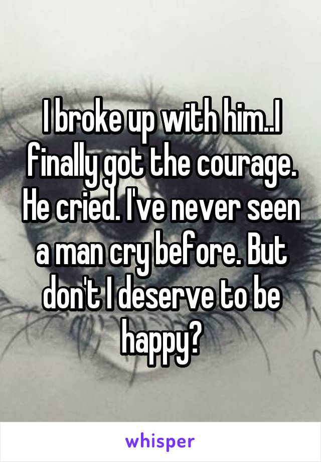 I broke up with him..I finally got the courage. He cried. I've never seen a man cry before. But don't I deserve to be happy?