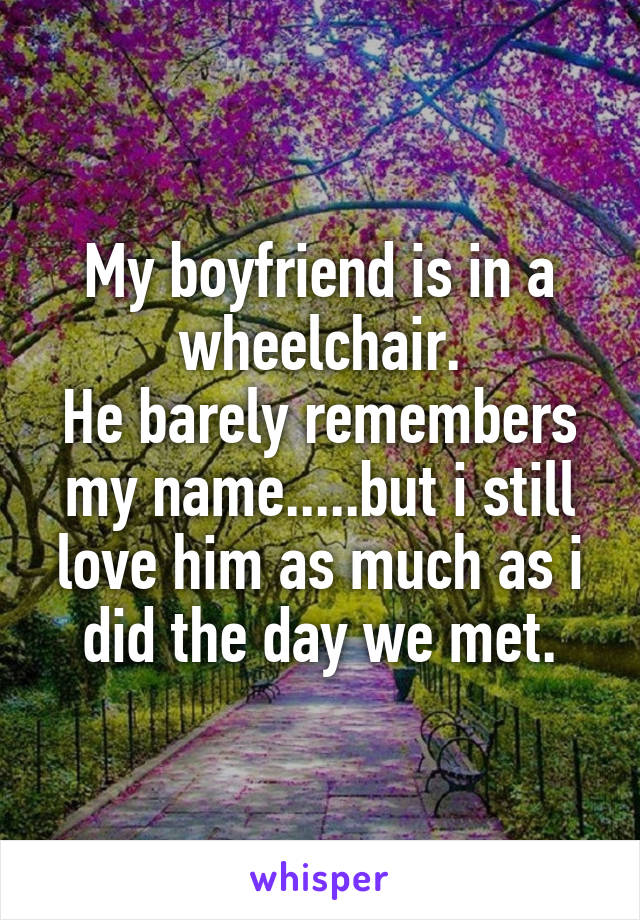 My boyfriend is in a wheelchair.
He barely remembers my name.....but i still love him as much as i did the day we met.