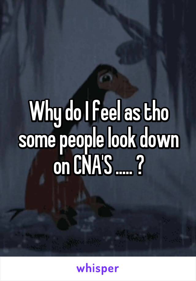 Why do I feel as tho some people look down on CNA'S ..... ?