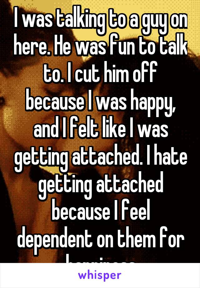 I was talking to a guy on here. He was fun to talk to. I cut him off because I was happy, and I felt like I was getting attached. I hate getting attached because I feel dependent on them for happiness