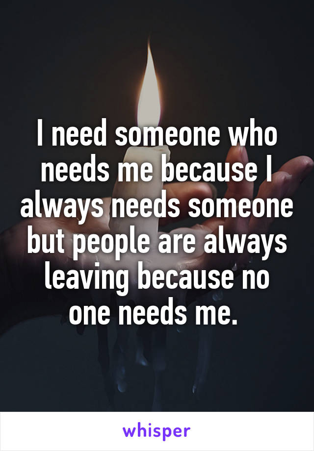 I need someone who needs me because I always needs someone but people are always leaving because no one needs me. 