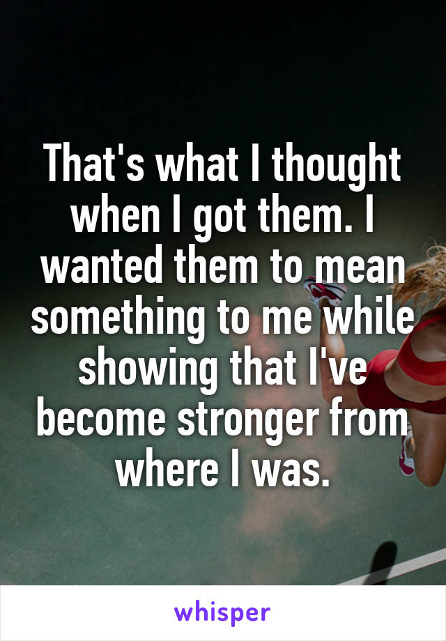 That's what I thought when I got them. I wanted them to mean something to me while showing that I've become stronger from where I was.