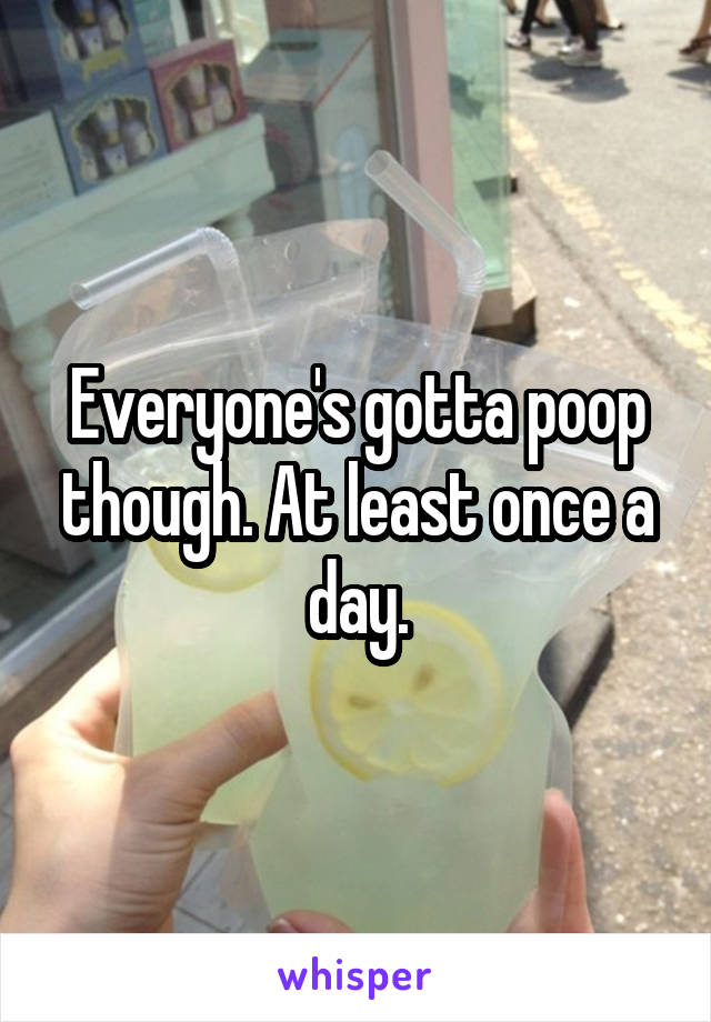 Everyone's gotta poop though. At least once a day.