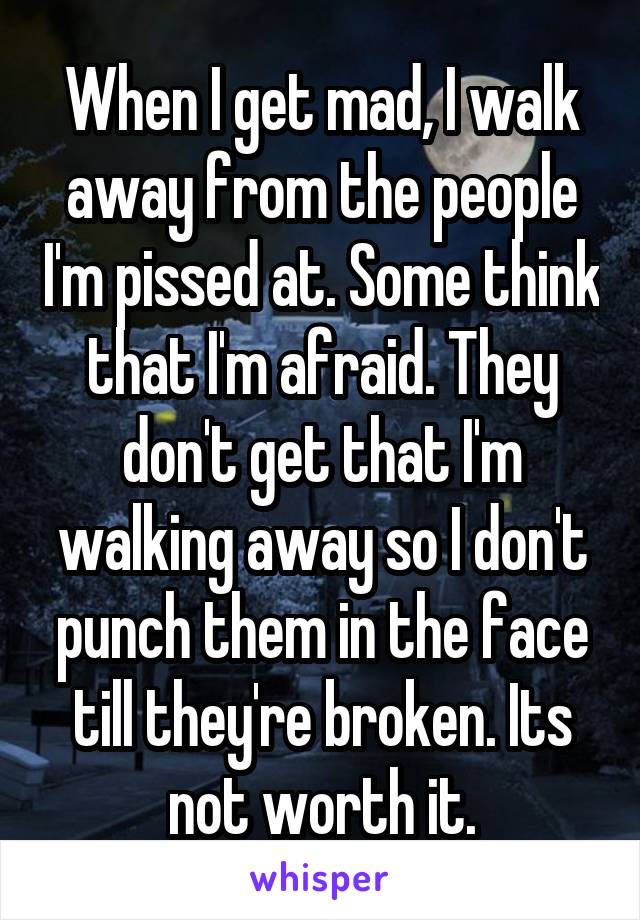 When I get mad, I walk away from the people I'm pissed at. Some think that I'm afraid. They don't get that I'm walking away so I don't punch them in the face till they're broken. Its not worth it.