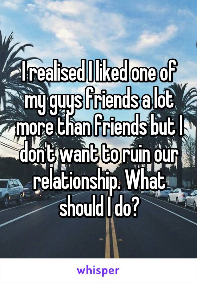I realised I liked one of my guys friends a lot more than friends but I don't want to ruin our relationship. What should I do?