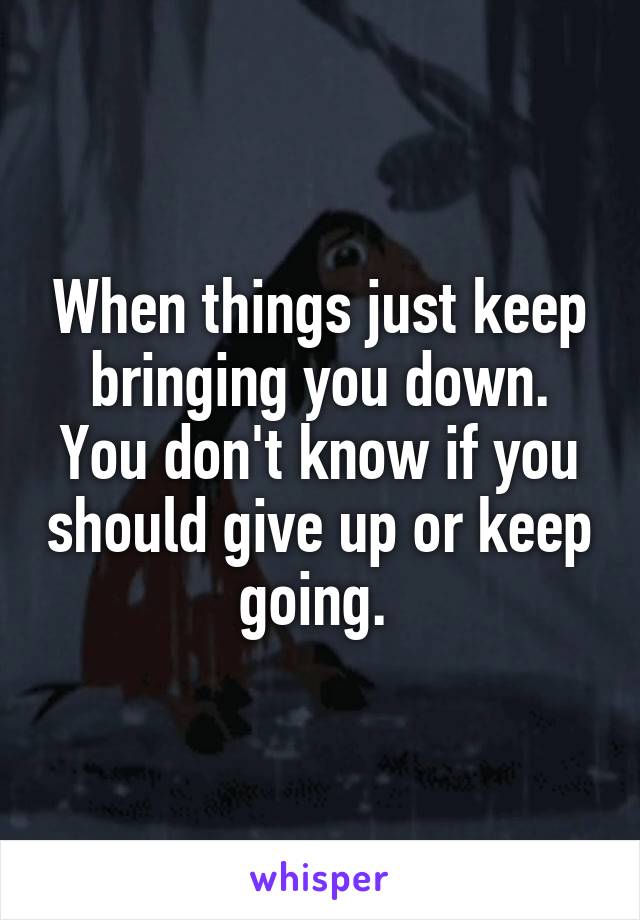When things just keep bringing you down. You don't know if you should give up or keep going. 