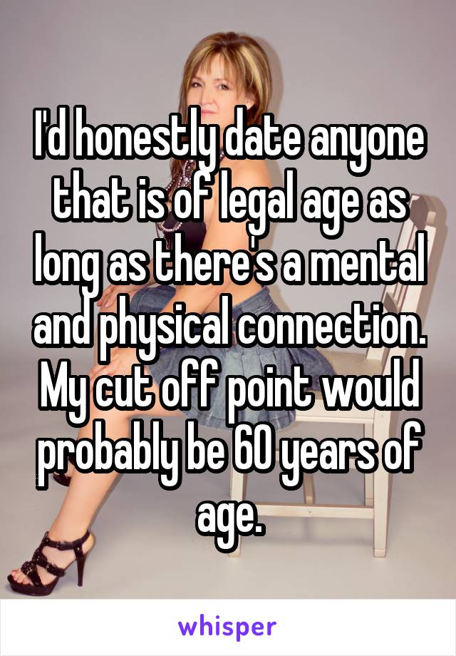 I'd honestly date anyone that is of legal age as long as there's a mental and physical connection. My cut off point would probably be 60 years of age.