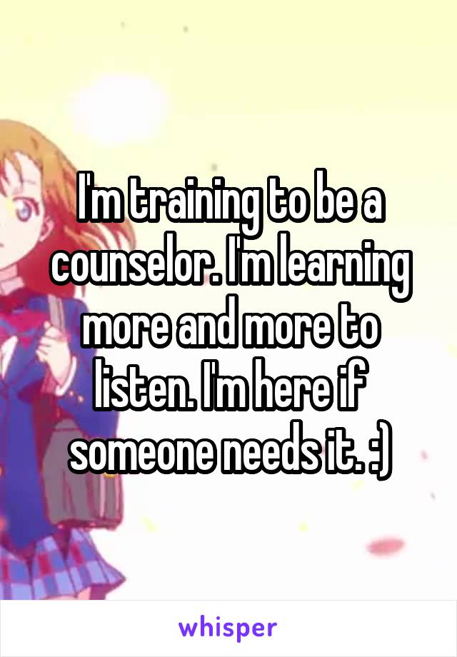 I'm training to be a counselor. I'm learning more and more to listen. I'm here if someone needs it. :)