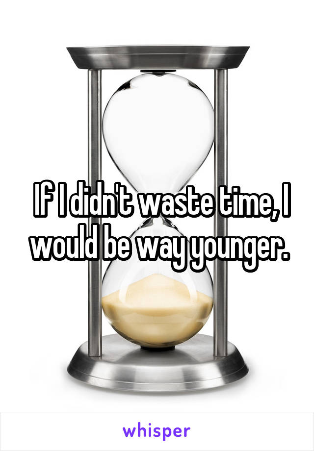  If I didn't waste time, I would be way younger.