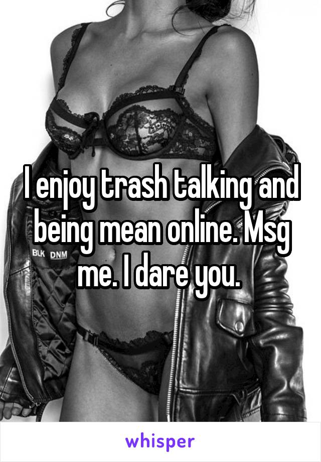 I enjoy trash talking and being mean online. Msg me. I dare you. 