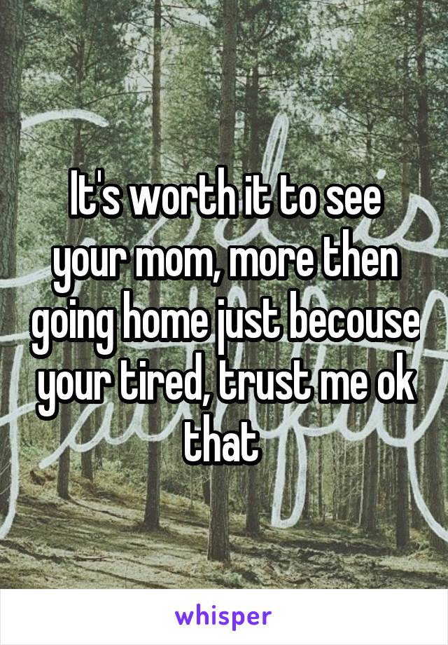 It's worth it to see your mom, more then going home just becouse your tired, trust me ok that 