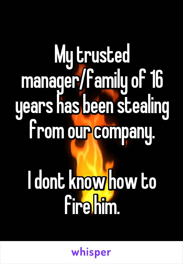 My trusted manager/family of 16 years has been stealing from our company.

I dont know how to fire him.