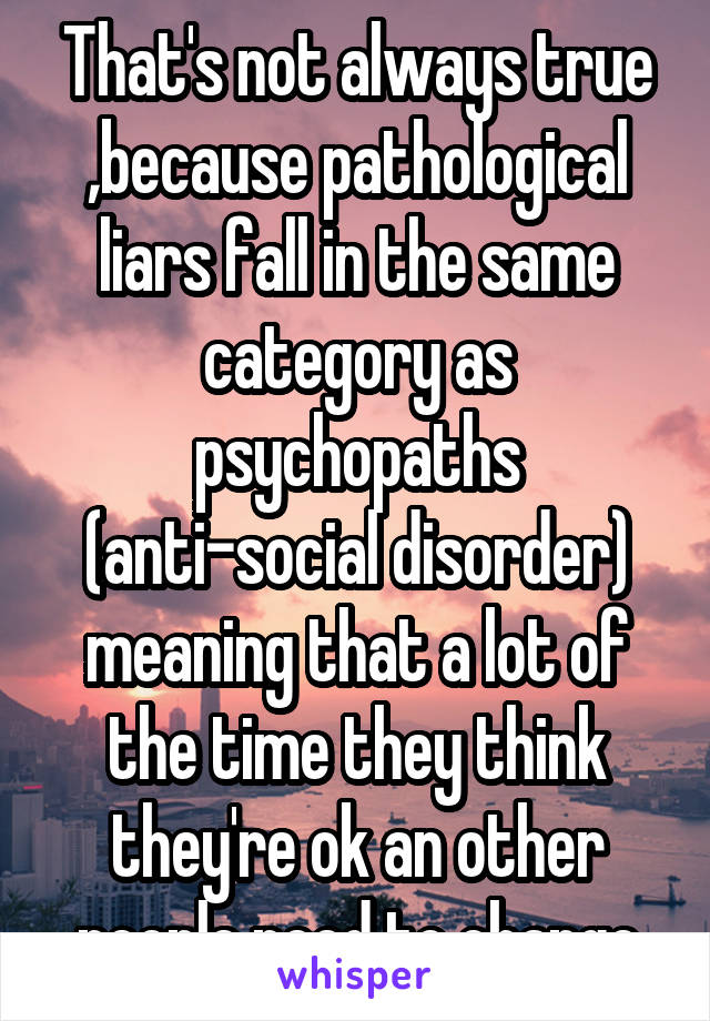 That's not always true ,because pathological liars fall in the same category as psychopaths (anti-social disorder) meaning that a lot of the time they think they're ok an other people need to change