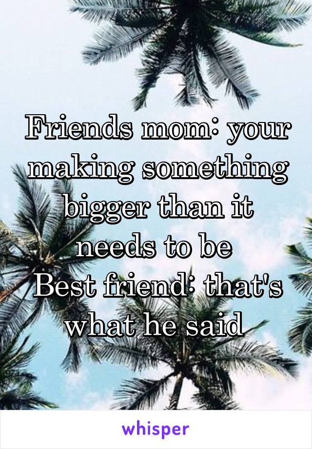 Friends mom: your making something bigger than it needs to be 
Best friend: that's what he said 