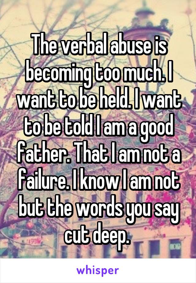 The verbal abuse is becoming too much. I want to be held. I want to be told I am a good father. That I am not a failure. I know I am not but the words you say cut deep. 