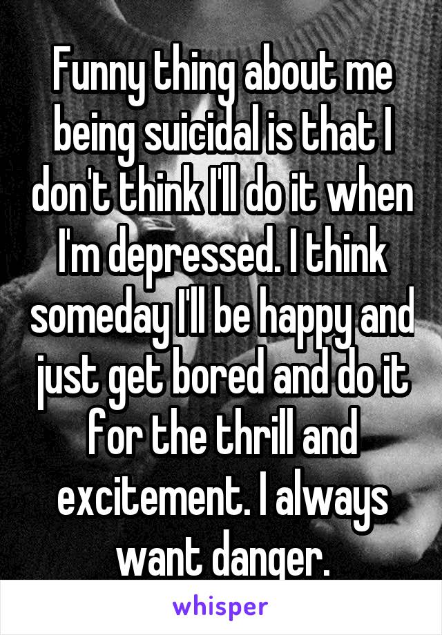 Funny thing about me being suicidal is that I don't think I'll do it when I'm depressed. I think someday I'll be happy and just get bored and do it for the thrill and excitement. I always want danger.