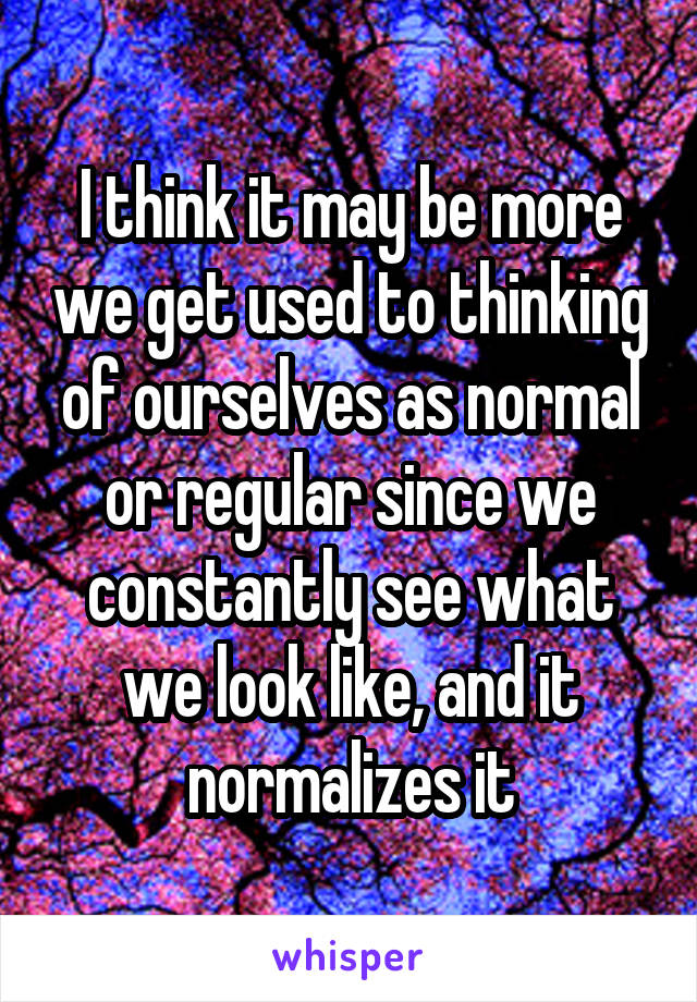 I think it may be more we get used to thinking of ourselves as normal or regular since we constantly see what we look like, and it normalizes it