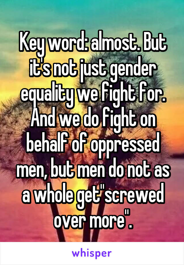 Key word: almost. But it's not just gender equality we fight for. And we do fight on behalf of oppressed men, but men do not as a whole get"screwed over more".