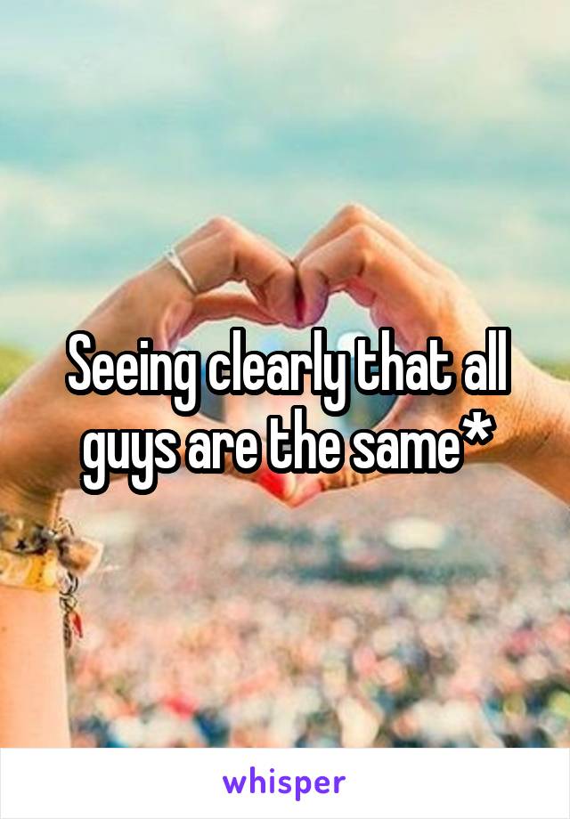 Seeing clearly that all guys are the same*