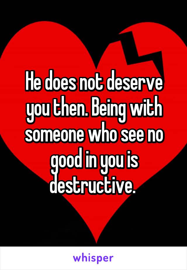 He does not deserve you then. Being with someone who see no good in you is destructive. 