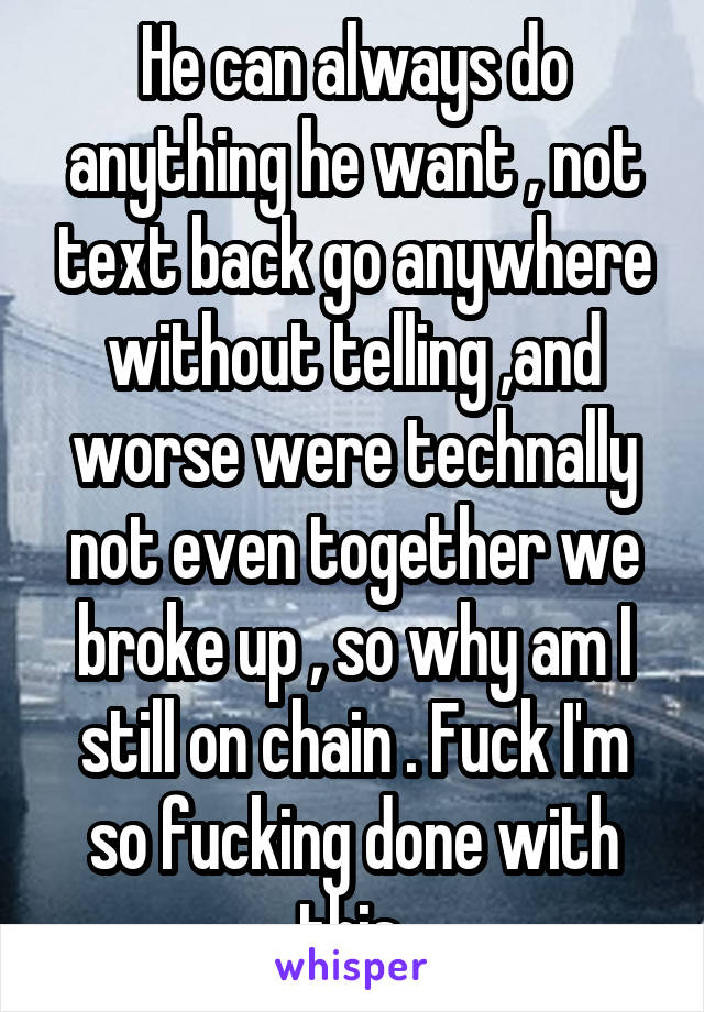 He can always do anything he want , not text back go anywhere without telling ,and worse were technally not even together we broke up , so why am I still on chain . Fuck I'm so fucking done with this 