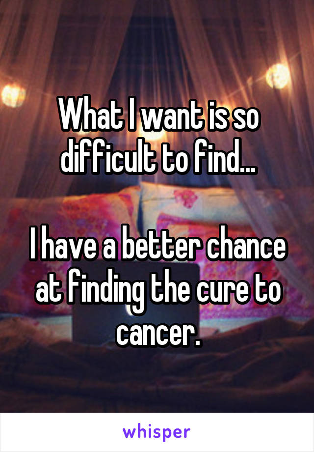 What I want is so difficult to find...

I have a better chance at finding the cure to cancer.
