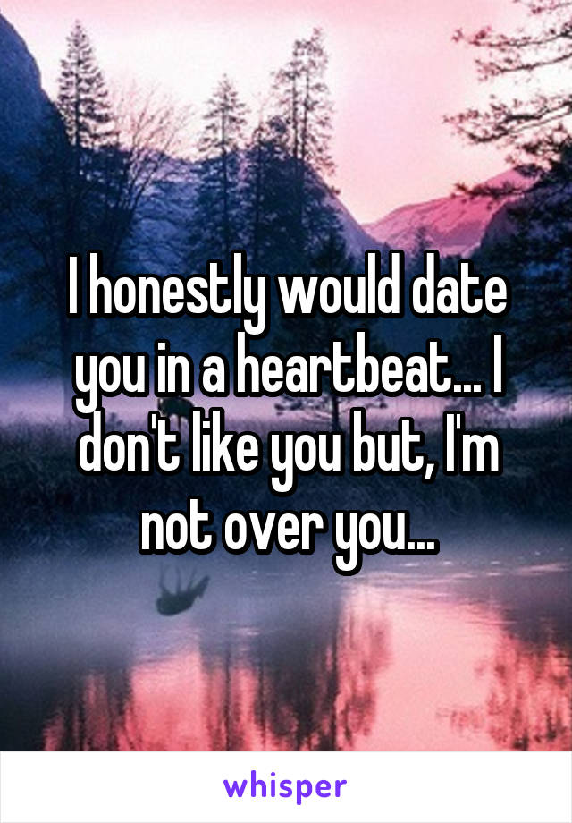 I honestly would date you in a heartbeat... I don't like you but, I'm not over you...